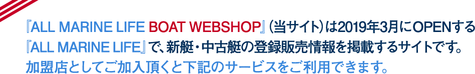 『ALL MARINE LIFE BOAT WEBSHOP』（当サイト）は2019年3月にOPENする『ALL MARINE LIFE』で、新艇・中古艇の登録販売情報を掲載するサイトです。 加盟店としてご加入頂くとご利用にあたり下記のサービスをご利用できます。